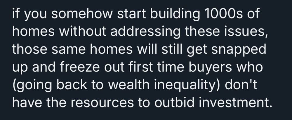 if you somehow start building 1000s of homes without addressing these issues, those same homes will still get snapped up and freeze out first time buyers who (going back to wealth inequality) don't have the resources to outbid investment.