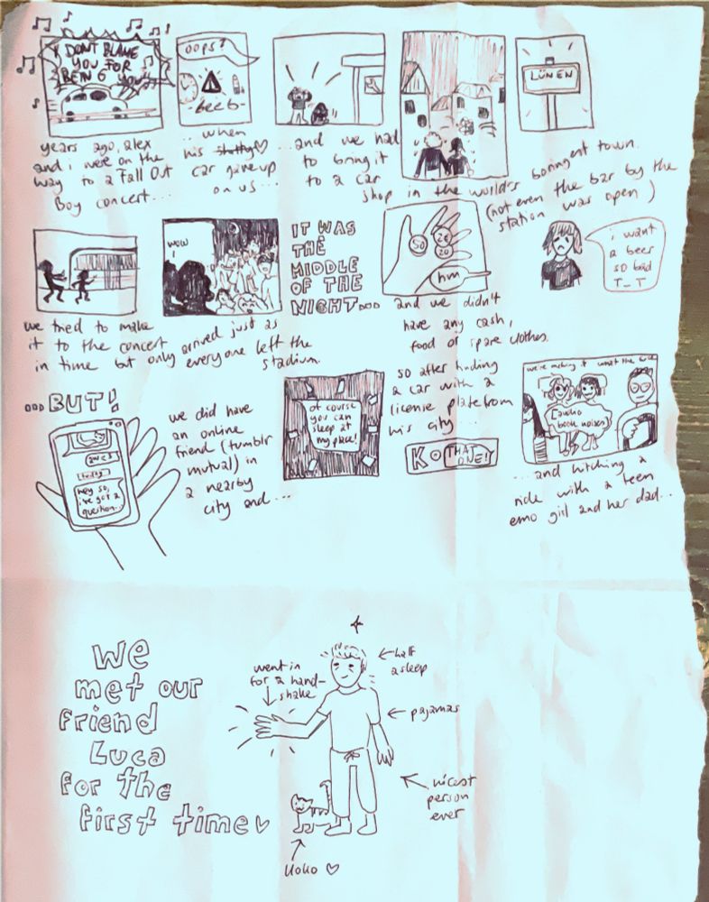 a comic crudely drawn in ballpoint pen. it tells the story of how alex and i tried to drive his car to a concert, the car broke down, we took a train but missed the concert, then hitchhiked and slept at an online friends place. the last panel reveals that this is how we first met our friend luca.