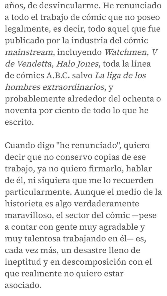 He renunciado a todo el trabajo de cómic que no poseo legalmente, es decir, todo aquel que fue publicado por la industria del cómic mainstream, incluyendo Watchmen, V de Vendetta, Halo Jones, toda la línea de cómics A.B.C. salvo La liga de los hombres extraordinarios, y probablemente alrededor del ochenta o noventa por ciento de todo lo que he escrito.

Cuando digo "he renunciado", quiero decir que no conservo copias de ese trabajo, ya no quiero firmarlo, hablar de él, ni siquiera que me lo recuerden particularmente. Aunque el medio de la historieta es algo verdaderamente maravilloso, el sector del cómic —pese a contar con gente muy agradable y muy talentosa trabajando en él— es, cada vez más, un desastre lleno de ineptitud y en descomposición con el que realmente no quiero estar asociado.