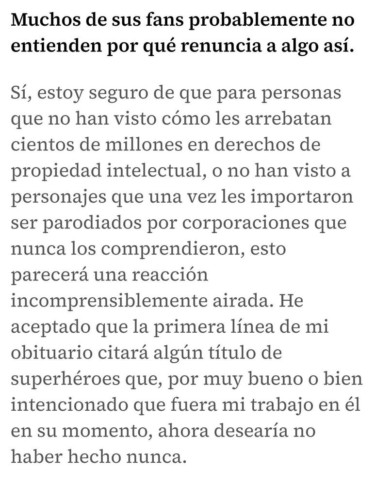 Muchos de sus fans probablemente no entienden por qué renuncia a algo así.

Sí, estoy seguro de que para personas que no han visto cómo les arrebatan cientos de millones en derechos de propiedad intelectual, o no han visto a personajes que una vez les importaron ser parodiados por corporaciones que nunca los comprendieron, esto parecerá una reacción incomprensiblemente airada. He aceptado que la primera línea de mi obituario citará algún título de superhéroes que, por muy bueno o bien intencionado que fuera mi trabajo en él en su momento, ahora desearía no haber hecho nunca.

