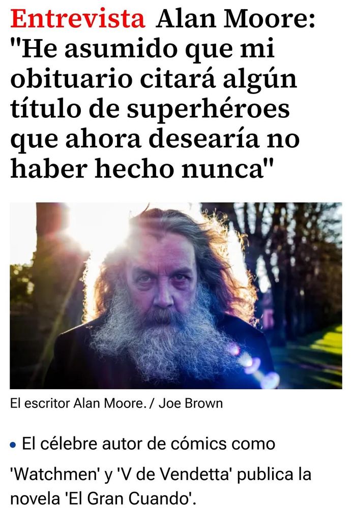 Entrevista

Alan Moore: "He asumido que mi obituario citará algún título de superhéroes que ahora desearía no haber hecho nunca"

￼El escritor Alan Moore.Joe Brown

El célebre autor de cómics como 'Watchmen' y 'V de Vendetta' publica la novela 'El Gran Cuando'.

