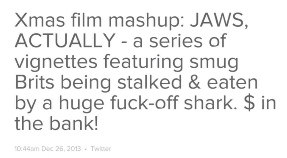 An old tweet of mine, posted on this day in 2013, which reads: "Xmas film mashup: JAWS.
ACTUALLY - a series of vignettes featuring smug Brits being stalked & eaten by a huge fuck-off shark. $ (money) in the bank!"