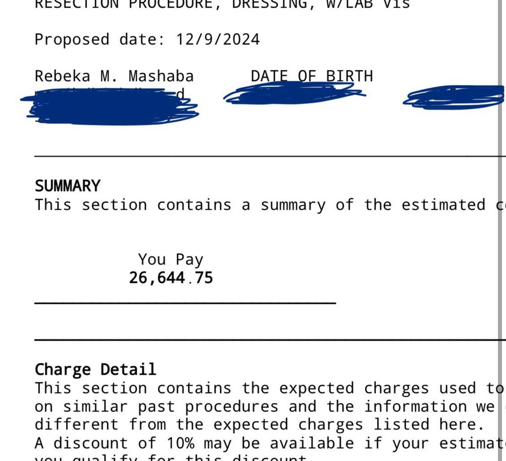 RESECTION PROCEDURE, DRESSING, 
Proposed date: 12/9/2024
Rebeka M. Mashaba
DATE OF BIRTH
SUMMARY
This section contains a summary of the estimated
You Pay 26,644.75
Charge Detail
This section contains the expected charges used to on similar past procedures and the information we different from the expected charges listed here.
A discount of 10% may be available if your estimate.