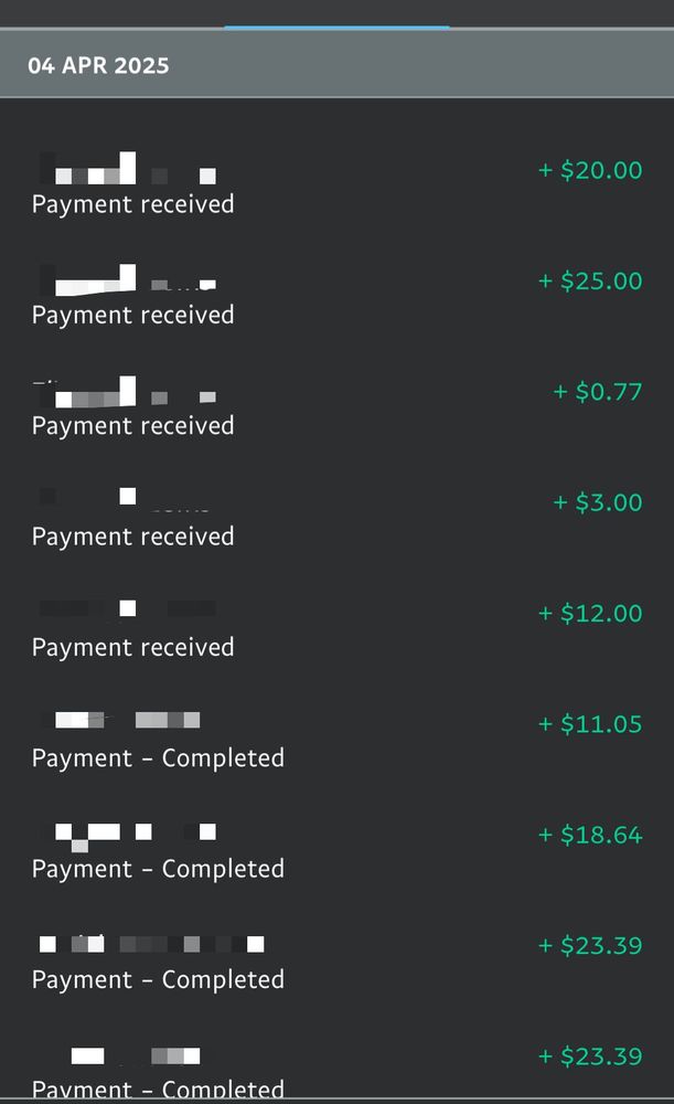 Paypal statement with payments received: 

Reads: 
"4 April 2025"
"Payment received. + $20.00
Payment received+ $25.00
Payment received+ 0.77
Payment received+ $3.00
Payment received+ $12.00
Payment received+ $11.05
Payment received+ $18.64
Payment received+ $23.39
Payment received + $23.39"