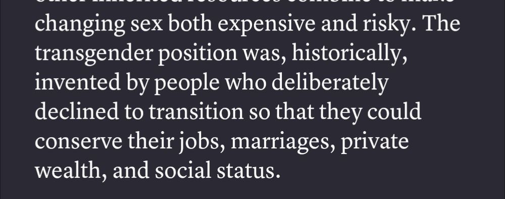 Quote from the article Reject Transgender Liberalism by Jules Gill-Peterson: "The transgender position was, historically, invented by people who deliberately declined to transition so that they could conserve their jobs, marriages, private wealth, and social status." 