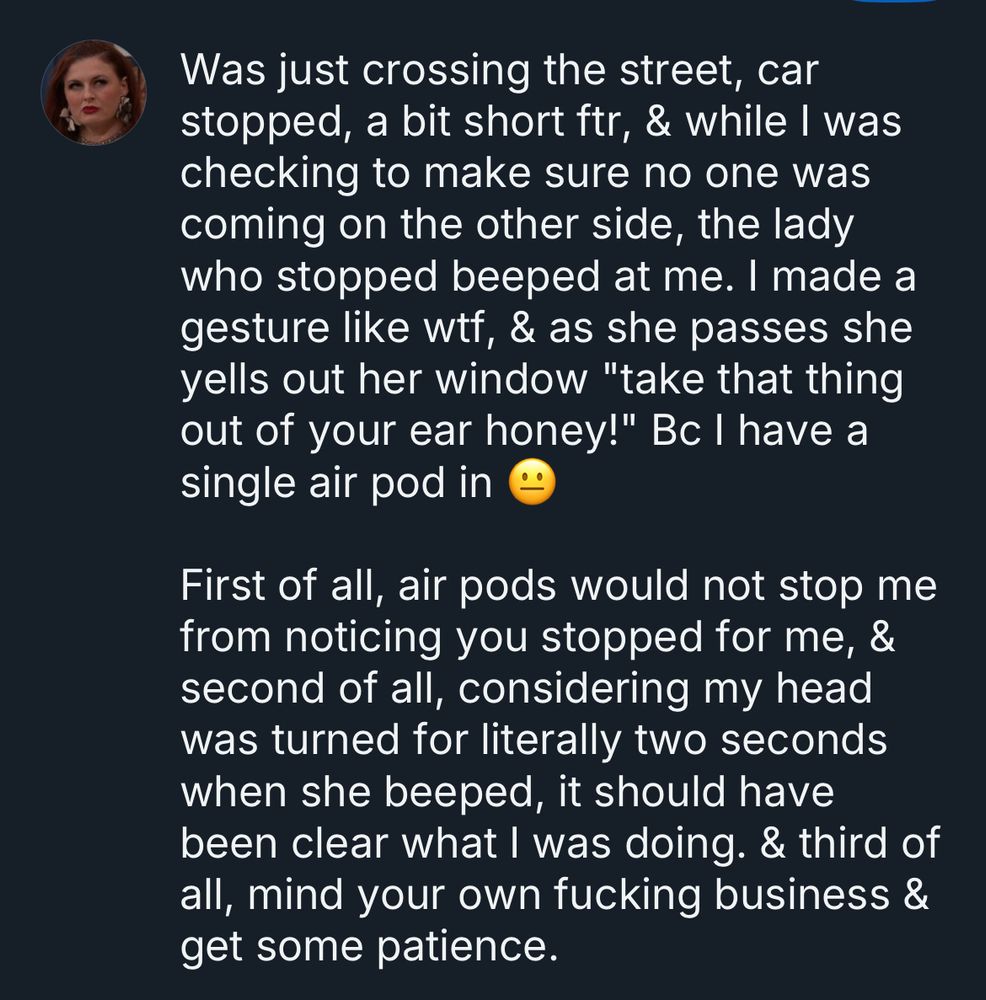 Screenshot of a Bluesky post that says "Was just crossing the street, car stopped, a bit short ftr, & while I was checking to make sure no one was coming on the other side, the lady who stopped beeped at me. I made a gesture like wtf, & as she passes she yells out her window "take that thing out of your ear honey!" Bc I have a single air pod in 😐

First of all, air pods would not stop me from noticing you stopped for me, & second of all, considering my head was turned for literally two seconds when she beeped, it should have been clear what I was doing. & third of all, mind your own fucking business & get some patience."
