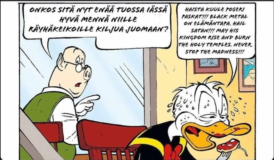 Ruutu Aku Ankasta, tekstit muutettu

Possuhenkilö: "Onkos sitä nyt enää tuossa iässä hyvä mennä niille räyhäkeikoille kiljua juomaan?"

Räytyneen näköinen Aku: "Haista kuule poseri paskat!!! Black metal on elämäntapa. Hail Satan!!! May his kingdom rise and burn the holy temples. Never stop the madness!!!"