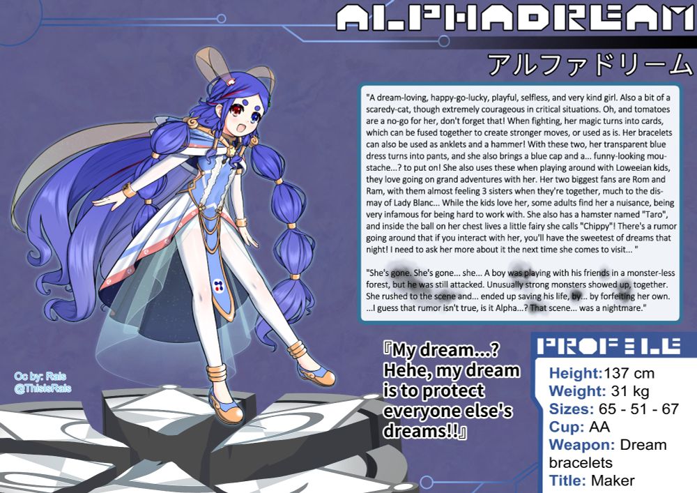 Digital artwork of Alphadream (アルファドリーム), the artist's OC, created based on the Hyperdimension Neptunia (超次元ゲイム ネプテューヌ) game series and the real life defunct game company Alphadream. She has long blue, slightly curly hair,with a red streak, tied up at the back of her head with two braids made by her fringe and a golden star hairtie, and into two bubble braid pigtails, with golden magatama and rings. The hair is lighter at the tips. She has thick, round blue eyebrows, and heterochromia (the right eye is red, and the left blue).
Her outfit:
-A blue pillow-like hoodie, with a white cloud pattern at the golden window and at the tips (outlined by a dark blue colour). It has a blue shoulder cover, limited by a white fluffy cloth, and, above that, a red stripe with white "Mitsudomoe" symbols. The underside is dark blue, and everything is connected at the front by a gold ball with a white star shining in yellow (Chippy's home);
-A tight blue dress, with dark blue puffy shoulder sleeves, limited by a golden ring. The top part: a hollow white star pattern, the top point being the gold ball (every other point is a smaller ball), and an embroidered line starting at the bottom 2 points and going around the neck. The bottom part: white, a red line like the hoodie (white mitsutomoe pattern), at the edge of it, and a blue streak above it, the underside is a starry dark blue, the crotch is covered by an extention, surrounded by gold, that has 3 golden strings on the 2 lowest spheres, and the company logo in a white circle;
They're separated by a golden loop, extending to the other points of the star, connecting at the back.
- White tight arm sleeves + gold rings with a star hole, and white thighs + 3 gold rings for each leg;
- Blue shoes with a gold fire pattern and front;
- A transparent blue dress underneath the main one, and 2 hair clips (red and green) that have 2 starry orange transparent bands coming out, tying them up at the back, turning that tied hair into a shooting star.