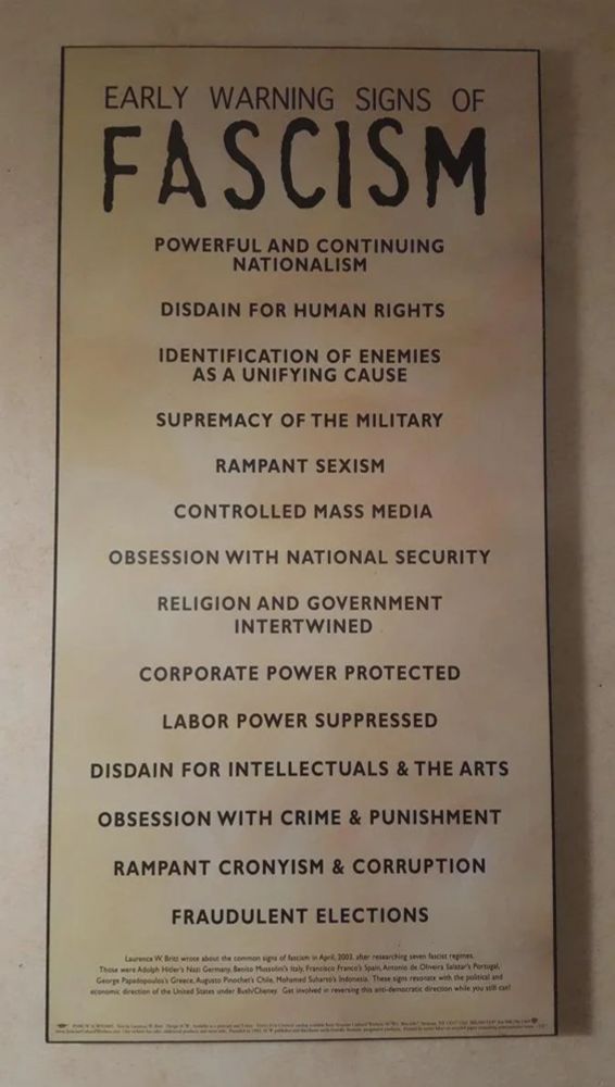 Poster from US Holocaust Museum stating: 

EARLY WARNING SIGNS OF FASCISM

POWERFUL AND CONTINUING
NATIONALISM

DISDAIN FOR HUMAN RIGHTS

IDENTIFICATION OF ENEMIES
AS A UNIFYING CAUSE

SUPREMACY OF THE MILITARY

RAMPANT SEXISM

CONTROLLED MASS MEDIA

OBSESSION WITH NATIONAL SECURITY

RELIGION AND GOVERNMENT
INTERTWINED

CORPORATE POWER PROTECTED

LABOR POWER SUPPRESSED

DISDAIN FOR INTELLECTUALS & THE ARTS

OBSESSION WITH CRIME & PUNISHMENT

RAMPANT CRONYISM & CORRUPTION

FRAUDULENT ELECTIONS

Laurence W. Britt wrose about the common signs of fascism in April, 2003, after restarching seven fascist regimes.
Those were Adolph Hider) Nazi Germany, Becito Mansolel) lay, Francico franco'l Spain, Asecelo de Oliveira Salaaari Portugali George Papadoposlos) Greece, Averto Peochert COlle, Mataned Sularto) ledocesa. These siges revorate wich the politial and economic direction of che United Suites under Bushi Cheney. Get involved in revenuing this ano-democrate direction while you will on!