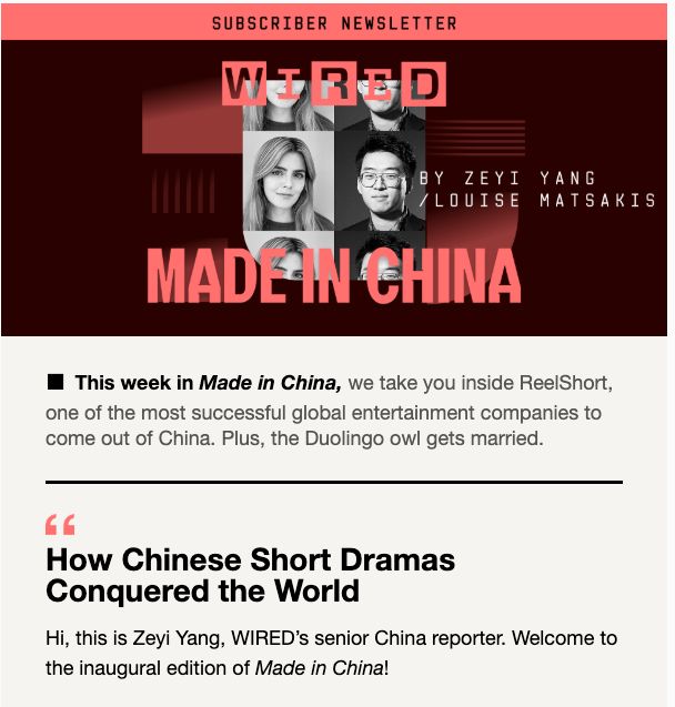 Screenshot of the newsletter Made in China, showing the faces of the authors Zeyi Yang and Louise Matsakis, and some preview content of the first edition: 

"This week in Made in China, we take you inside ReelShort, one of the most successful global entertainment companies to come out of China. Plus, the Duolingo owl gets married.

 

How Chinese Short Dramas Conquered the World

Hi, this is Zeyi Yang, WIRED’s senior China reporter. Welcome to the inaugural edition of Made in China!"