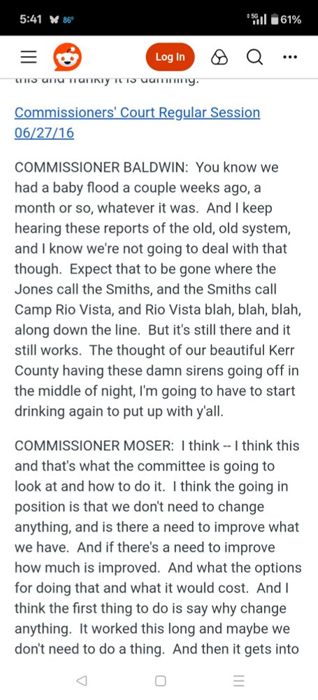 5:41

86°

*5061%

Log In

Commissioners' Court Regular Session

06/27/16

COMMISSIONER BALDWIN: You know we

had a baby flood a couple weeks ago, a month or so, whatever it was. And I keep hearing these reports of the old, old system, and I know we're not going to deal with that though. Expect that to be gone where the Jones call the Smiths, and the Smiths call Camp Rio Vista, and Rio Vista blah, blah, blah, along down the line. But it's still there and it still works. The thought of our beautiful Kerr County having these damn sirens going off in the middle of night, I'm going to have to start drinking again to put up with y'all.

COMMISSIONER MOSER: I think -- I think this and that's what the committee is going to look at and how to do it. I think the going in position is that we don't need to change anything, and is there a need to improve what we have. And if there's a need to improve how much is improved. And what the options for doing that and what it would cost. And I think the first thing to do is say why change anything. It worked this long and maybe we don't need to do a thing. And then it gets into