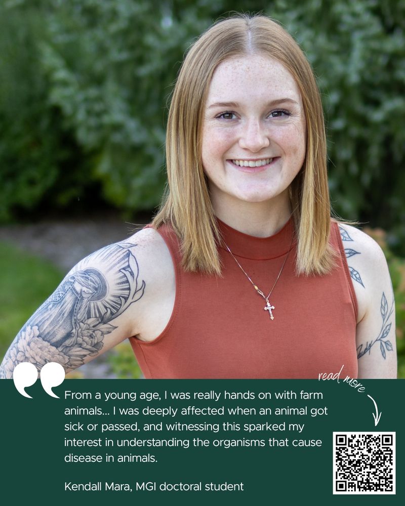 The image shows Kendall Mara smiling at the camera. She is standing in front of trees and grass. She is wearing a burnt orange tank top, a cross necklace, and has black and white tattoo sleeves and long hair. There is a quote saying "From a young age, I was really hands on with farm animals... I was deeply affected when an animal got sick or passed, and witnessing this sparked my interest in understanding the organisms that cause disease in animals" Kendall Mara, MGI doctoral student. There is also a QR code with text that says "Read more" with an arrow. 