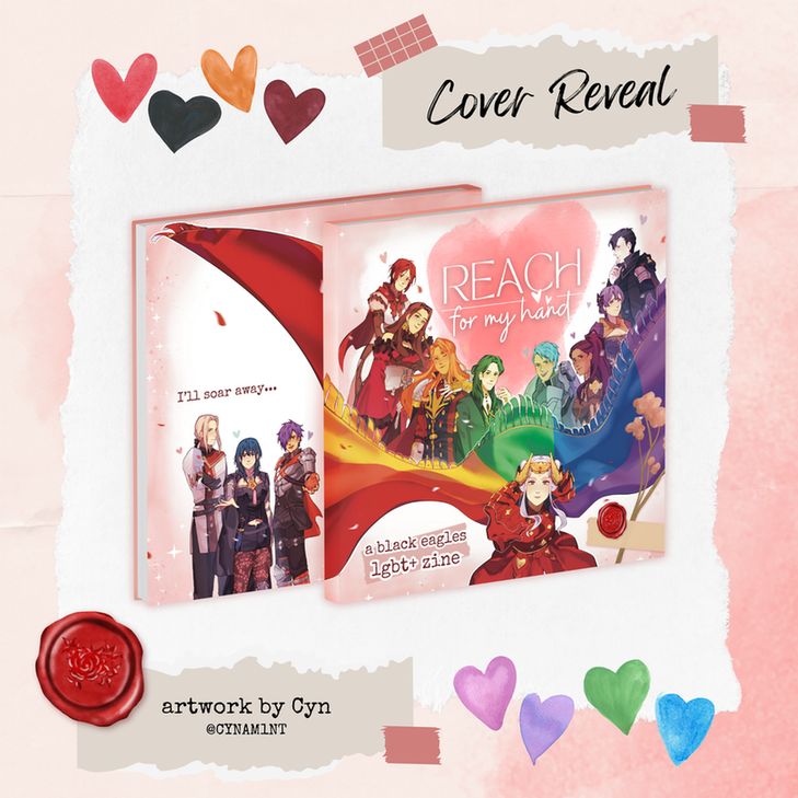 A colorful scrapbook-themed zine graphic for Reach For My Hand. Rainbow hearts are peppered around the image.
Text reads: "Cover Reveal. Artwork by Cyn @CYNAM1NT"
A mockup of the book is in the center of the image. Edelgard is drawn at the forefront of the composition, reaching out to the viewer with her cape billowing behind with rainbow colors. Monica, Dorothea, Ferdinand, Linhardt, Caspar, Petra, Bernadetta, and Hubert are each drawn corresponding to a color of the cape, smiling and posing characteristically.
The "Reach For My Hand" logo is centered above the characters. Scrapbook elements are placed in one corner, with the zine subtitle "A Black Eagles LGBT+ Zine" in the other.
On the back cover, Jeritza, F!Byleth and M!Shez stand in the corner extending a hand to the viewer, with text reading "I'll soar away..." above them.