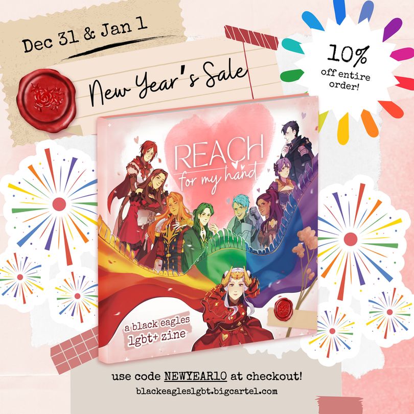 A colorful scrapbook-themed zine graphic for Reach For My Hand. Rainbow fireworks are placed around the image.
Text reads: "New Year's Sale, Dec 31 & Jan 1. Use code NEWYEAR10 at checkout! blackeagleslgbt.bigcartel.com"
The zine cover is placed in the center, featuring all of the Black Eagles posing characteristically with Edelgard at the forefront of the image.