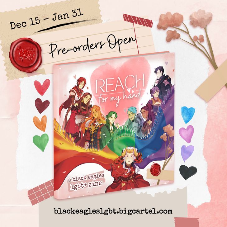 A colorful scrapbook-themed zine graphic for Reach For My Hand. Rainbow hearts are peppered around the image.
Text reads: "Pre-orders Open, Dec 15 - Jan 31. blackeagleslgbt.bigcartel.com"
A mockup of the book is in the center of the image. Edelgard is drawn at the forefront of the composition, reaching out to the viewer with her cape billowing behind with rainbow colors. The rest of the Eagles are each drawn corresponding to a color of the cape, smiling and posing characteristically.