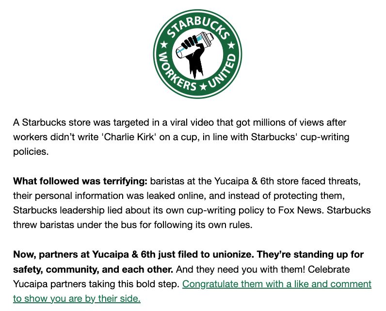 A Starbucks store was targeted in a viral video that got millions of views after workers didn’t write 'Charlie Kirk' on a cup, in line with Starbucks' cup-writing policies.



What followed was terrifying: baristas at the Yucaipa & 6th store faced threats, their personal information was leaked online, and instead of protecting them, Starbucks leadership lied about its own cup-writing policy to Fox News. Starbucks threw baristas under the bus for following its own rules.



Now, partners at Yucaipa & 6th just filed to unionize. They’re standing up for safety, community, and each other. And they need you with them! Celebrate Yucaipa partners taking this bold step. Congratulate them with a like and comment to show you are by their side.

