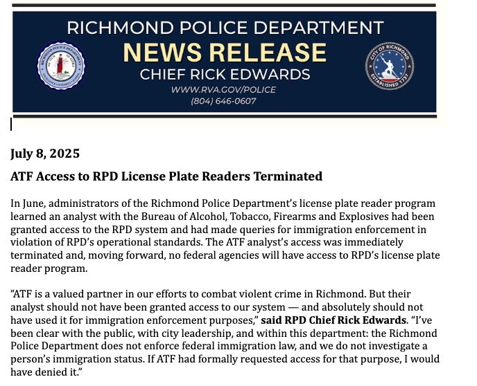 July 8, 2025
ATF Access to RPD License Plate Readers Terminated
In June, administrators of the Richmond Police Department’s license plate reader program
learned an analyst with the Bureau of Alcohol, Tobacco, Firearms and Explosives had been
granted access to the RPD system and had made queries for immigration enforcement in
violation of RPD’s operational standards. The ATF analyst’s access was immediately
terminated and, moving forward, no federal agencies will have access to RPD’s license plate
reader program.
“ATF is a valued partner in our efforts to combat violent crime in Richmond. But their
analyst should not have been granted access to our system — and absolutely should not
have used it for immigration enforcement purposes,” said RPD Chief Rick Edwards. “I’ve
been clear with the public, with city leadership, and within this department: the Richmond
Police Department does not enforce federal immigration law, and we do not investigate a
person’s immigration status. If ATF had formally requested access for that purpose, I would
have denied it.”
