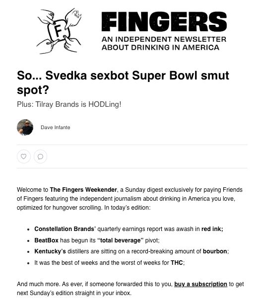October 11, 2025   |   Read Online


So... Svedka sexbot Super Bowl smut spot?
Plus: Tilray Brands is HODLing!

	 	
Dave Infante

like
 	
comment
Welcome to The Fingers Weekender, a Sunday digest exclusively for paying Friends of Fingers featuring the independent journalism about drinking in America you love, optimized for hungover scrolling. In today’s edition:

Constellation Brands’ quarterly earnings report was awash in red ink;

BeatBox has begun its “total beverage” pivot;

Kentucky’s distillers are sitting on a record-breaking amount of bourbon;

It was the best of weeks and the worst of weeks for THC;

And much more. As ever, if someone forwarded this to you, buy a subscription to get next Sunday’s edition straight in your inbox.