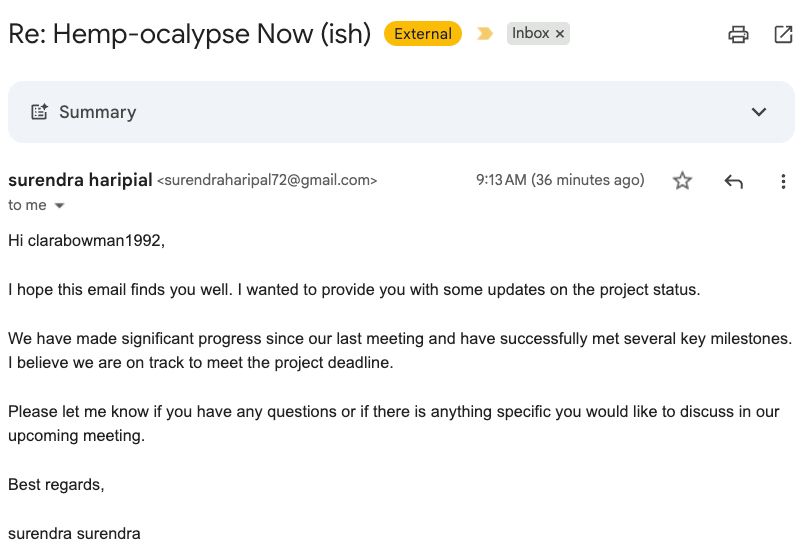Re: Hemp-ocalypse Now (ish)
External
Inbox
Summary

surendra haripial <surendraharipal72@gmail.com>
9:13 AM (36 minutes ago)
to me

Hi clarabowman1992,

I hope this email finds you well. I wanted to provide you with some updates on the project status. 

We have made significant progress since our last meeting and have successfully met several key milestones. I believe we are on track to meet the project deadline.

Please let me know if you have any questions or if there is anything specific you would like to discuss in our upcoming meeting.

Best regards,
