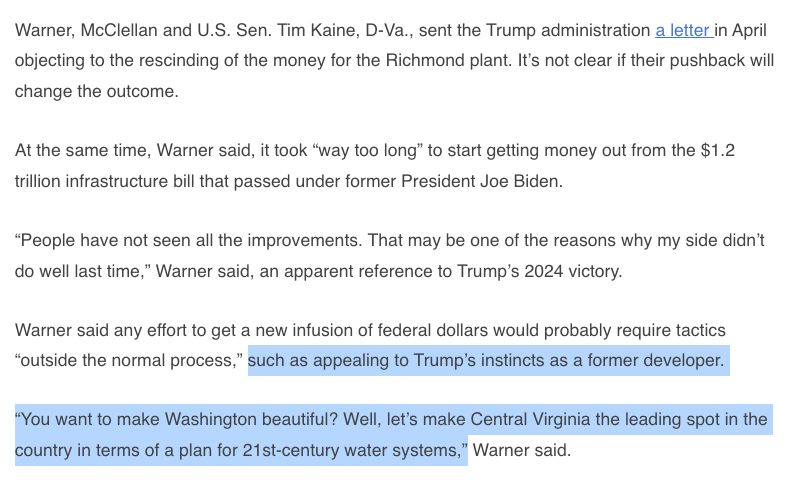 Warner, McClellan and U.S. Sen. Tim Kaine, D-Va., sent the Trump administration a letter in April objecting to the rescinding of the money for the Richmond plant. It’s not clear if their pushback will change the outcome. At the same time, Warner said, it took “way too long” to start getting money out from the $1.2 trillion infrastructure bill that passed under former President Joe Biden. “People have not seen all the improvements. That may be one of the reasons why my side didn’t do well last time,” Warner said, an apparent reference to Trump’s 2024 victory. Warner said any effort to get a new infusion of federal dollars would probably require tactics “outside the normal process,” such as appealing to Trump’s instincts as a former developer. “You want to make Washington beautiful? Well, let’s make Central Virginia the leading spot in the country in terms of a plan for 21st-century water systems,” Warner said. 