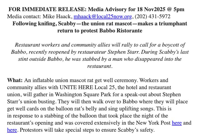  FOR IMMEDIATE RELEASE: Media Advisory for 18 Nov2025 @ 5pm 
Media contact: Mike Haack, mhaack@local25now.org, (202) 431-5972

Following knifing, Scabby—the union rat mascot—makes a triumphant return to protest Babbo Ristorante



Restaurant workers and community allies will rally to call for a boycott of Babbo, recently reopened by restaurateur Stephen Starr. During Scabby’s last stint outside Babbo, he was stabbed by a man who disappeared into the restaurant.



What: An inflatable union mascot rat get well ceremony. Workers and community allies with UNITE HERE Local 25, the hotel and restaurant union, will gather in Washington Square Park for a speak-out about Stephen Starr’s union busting. They will then walk over to Babbo where they will place get well cards on the balloon rat’s belly and sing uplifting songs. This is in response to a stabbing of the balloon that took place the night of the restaurant’s opening and was covered extensively in the New York Post here and here. Protestors will take special steps to ensure Scabby’s safety. 

