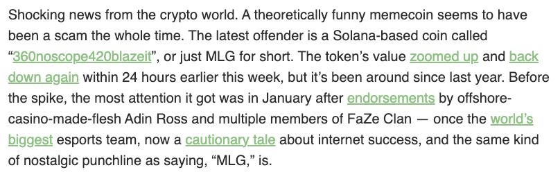 Shocking news from the crypto world. A theoretically funny memecoin seems to have been a scam the whole time. The latest offender is a Solana-based coin called “360noscope420blazeit”, or just MLG for short. The token’s value zoomed up and back down again within 24 hours earlier this week, but it’s been around since last year. Before the spike, the most attention it got was in January after endorsements by offshore-casino-made-flesh Adin Ross and multiple members of FaZe Clan — once the world’s biggest esports team, now a cautionary tale about internet success, and the same kind of nostalgic punchline as saying, “MLG,” is.

