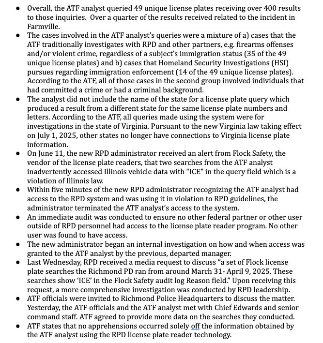 Overall, the ATF analyst queried 49 unique license plates receiving over 400 results
to those inquiries.  Over a quarter of the results received related to the incident in
Farmville. 
 The cases involved in the ATF analyst’s queries were a mixture of a) cases that the
ATF traditionally investigates with RPD and other partners, e.g. firearms offenses
and/or violent crime, regardless of a subject’s immigration status (35 of the 49
unique license plates) and b) cases that Homeland Security Investigations (HSI)
pursues regarding immigration enforcement (14 of the 49 unique license plates). 
According to the ATF, all of those cases in the second group involved individuals
that had committed a crime or had a criminal background.
 The analyst did not include the name of the state for a license plate query which
produced a result from a different state for the same license plate numbers and
letters. According to the ATF, all queries made using the system were for
investigations in the state of Virginia. Pursuant to the new Virginia law taking effect
on July 1, 2025, other states no longer have connections to Virginia license plate
information.
 On June 11, the new RPD administrator received an alert from Flock Safety, the
vendor of the license plate readers, that two searches from the ATF analyst
inadvertently accessed Illinois vehicle data with “ICE” in the query field which is a
violation of Illinois law.
 Within five minutes of the new RPD administrator recognizing the ATF analyst had
access to the RPD system and was using it in violation to RPD guidelines, the
administrator terminated the ATF analyst’s access to the system.
 An immediate audit was conducted to ensure no other federal partner or other user
outside of RPD personnel had access to the license plate reader program. No other
user was found to have access.
 The new administrator began an internal investigation on how and when access was
granted to the ATF analyst by the previous, departed manager.
 Last…