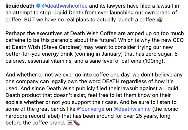 liquiddeath
@deathwishcoffee and its lawyers have filed a lawsuit in an attempt to stop Liquid Death from ever launching our own brand of coffee. BUT we have no real plans to actually launch a coffee.🤷‍♂️
⁣
Perhaps the executives at Death Wish Coffee are amped up on too much caffeine to be this paranoid about the future? Which is why the new CEO at Death Wish (Steve Gardiner) may want to consider trying our new better-for-you energy drink (coming in January) that has zero sugar, 5 calories, essential vitamins, and a sane level of caffeine (100mg).⁣
⁣
And whether or not we ever go into coffee one day, we don’t believe any one company can legally own the word DEATH regardless of how it's used. And since Death Wish publicly filed their lawsuit against a Liquid Death product that doesn’t exist, feel free to let them know on their socials whether or not you support their case. And be sure to listen to some of the great bands like @converge on @deathwishinc (the iconic hardcore record label) that has been around for over 25 years, long before the coffee brand. ☠️🍆