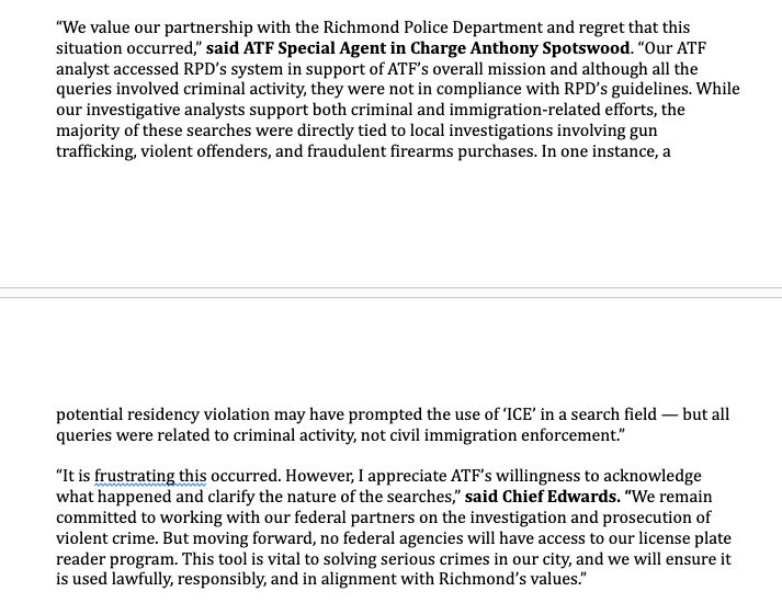“We value our partnership with the Richmond Police Department and regret that this
situation occurred,” said ATF Special Agent in Charge Anthony Spotswood. “Our ATF
analyst accessed RPD’s system in support of ATF’s overall mission and although all the
queries involved criminal activity, they were not in compliance with RPD’s guidelines.
While our investigative analysts support both criminal and immigration-related efforts, the
majority of these searches were directly tied to local investigations involving gun
trafficking, violent offenders, and fraudulent firearms purchases. In one instance, a

potential residency violation may have prompted the use of ‘ICE’ in a search field — but all
queries were related to criminal activity, not civil immigration enforcement.”
“It is frustrating this occurred. However, I appreciate ATF’s willingness to acknowledge
what happened and clarify the nature of the searches,” said Chief Edwards. “We remain
committed to working with our federal partners on the investigation and prosecution of
violent crime. But moving forward, no federal agencies will have access to our license plate
reader program. This tool is vital to solving serious crimes in our city, and we will ensure it
is used lawfully, responsibly, and in alignment with Richmond’s values.”