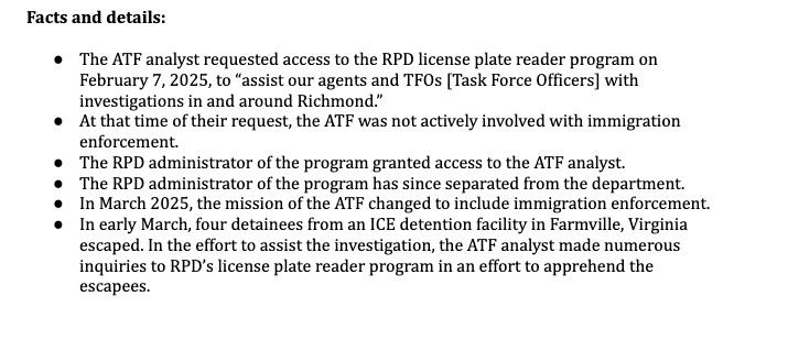 Facts and details:
 The ATF analyst requested access to the RPD license plate reader program on
February 7, 2025, to “assist our agents and TFOs [Task Force Officers] with
investigations in and around Richmond.”
 At that time of their request, the ATF was not actively involved with immigration
enforcement.
 The RPD administrator of the program granted access to the ATF analyst.
 The RPD administrator of the program has since separated from the department.
 In March 2025, the mission of the ATF changed to include immigration enforcement.
 In early March, four detainees from an ICE detention facility in Farmville, Virginia
escaped. In the effort to assist the investigation, the ATF analyst made numerous
inquiries to RPD’s license plate reader program in an effort to apprehend the
escapees.