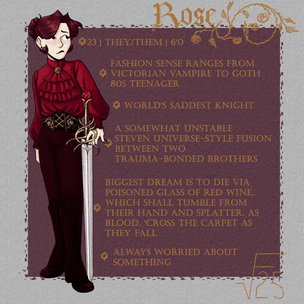 A drawing of Rose, a tall person with wine-red hair tied back in a bun and a nervous expression on their face. They're wearing a red satin blouse with balloon sleeves and a ruffle on the front, with a golden rose pin at the nape of their neck; a black corset with golden details; dark maroon pants; and knee-high boots. They're holding a longsword with a rose-themed hilt towards the ground.

Behind them is a dark purple square, with bullet points inside, reading:

- 23 | they/them | 6'0

- fashion sense ranges from victorian vampire to goth 80s teenager

- world's saddest knight

- a somewhat unstable steven universe-style fusion between two trauma-bonded brothers

- biggest dream is to die via poisoned glass of red wine, which shall tumble from their hand and splatter, as blood, 'cross the carpet as they fall

- always worried about something