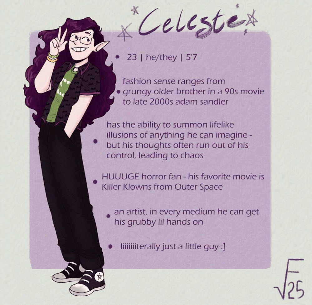 A drawing of Celeste, a tall man with long, spiky purple hair. He's wearing a green t-shirt with fangs on the front under a black button-up with a bat pattern, black jeans, and black converse sneakers, as well as two friendship bracelets, one green and yellow, the other yellow and red. 

Behind him is a purple square. In this square are six bullet points, reading:

- 23 | he/they | 5'7

- fashion sense ranges from grungy older brother in a 90s movie to late 2000s adam sandler

- has the ability to summon lifelike illusions of anything he can imagine - but his thoughts often run out of his control, leading to chaos

- HUGE horror fan - his favorite movie is Killer Klowns from Outer Space

- an artist, in every medium he can get his grubby lil hands on

- literally just a little guy