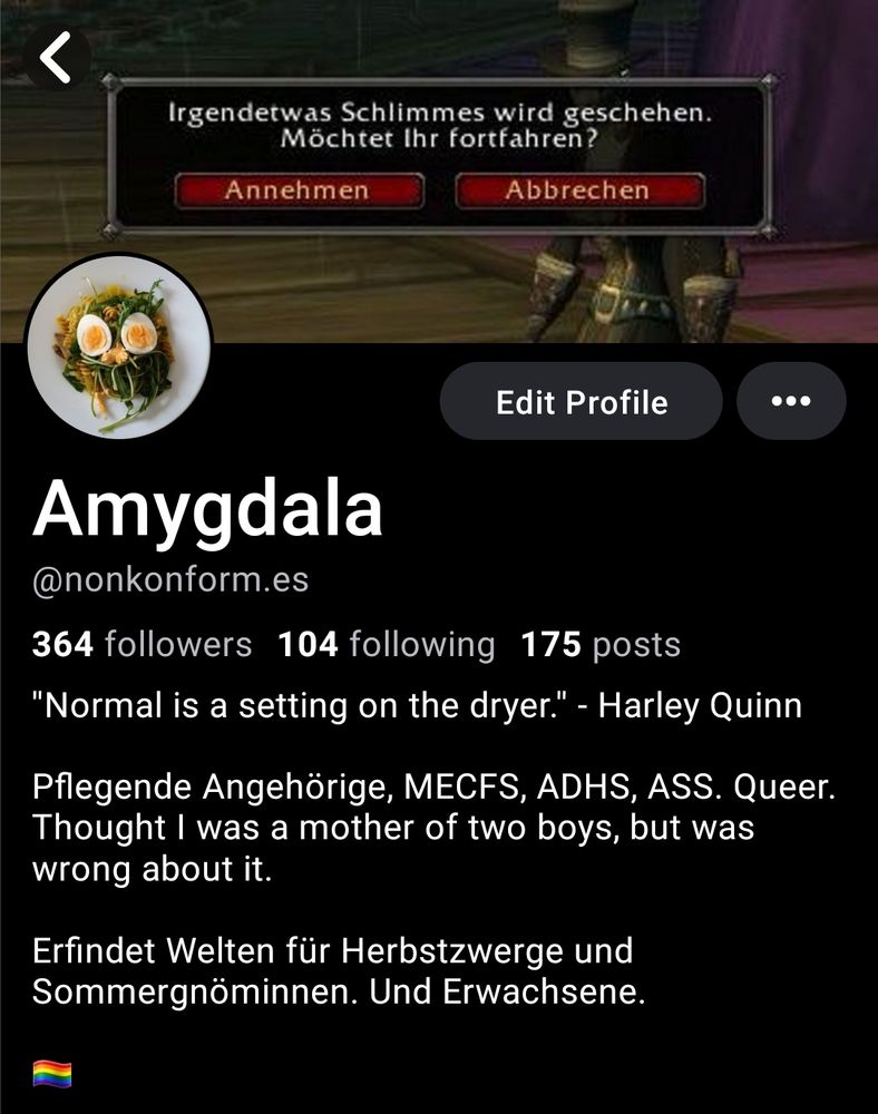 Profil von mir:

Headerbild mit Auswahl:

Irgendetwas Schlimmes wird geschehen.
Möchtet Ihr fortfahren?

 Annehmen | Abbrechen

Mein Profild sieht von weitem aus wie eine grüne Eule aus Salat mit gelben Augen

Es folgt mein Profiltext


Amygdala
@nonkonform.es

364 followers 104 following 175 posts

"Normal is a setting on the dryer.' - Harley Quinn

Pflegende Angehörige, MECFS, ADHS, ASS. Queer.
Thought I was a mother of two boys, but was
wrong about it.

Erfindet Welten für Herbstzwerge und