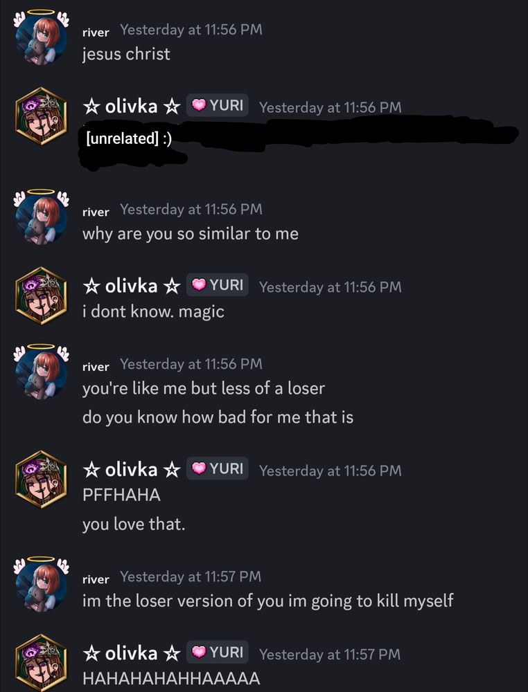 discord dm:
river: jesus christ
why are you so similar to me
olivka: i don't know. magic
river: you're like me but less of a loser 
do you know how bad for me that is
olivka: PFFHAHA
you love that.
river: im the loser version of you im going to kill myself
olivka: HAHAHAHAHHAAAAA