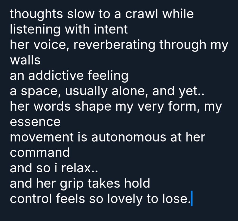 thoughts slow to a crawl while listening with intent
her voice, reverberating through my walls
an addictive feeling
a space, usually alone, and yet..
her words shape my very form, my essence
movement is autonomous at her command
and so i relax..
and her grip takes hold
control feels so lovely to lose.