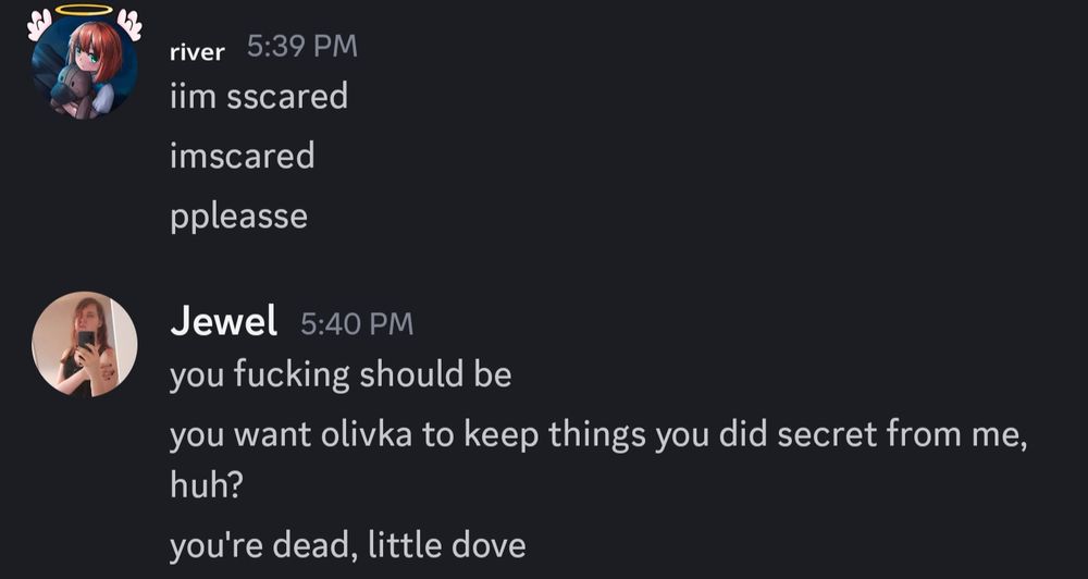 discord dm:
river: iim scared
imscared
ppleasse
jewel: you fucking should be 
you want olivka to keep things you did secret from me, huh?
you're dead, little dove