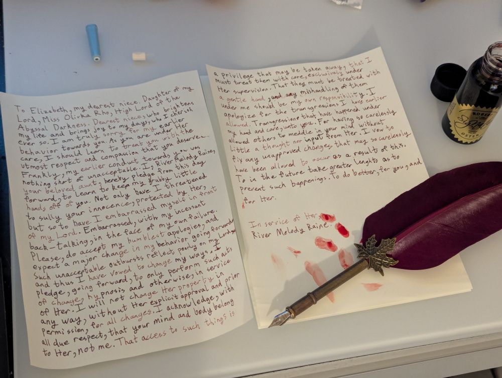 To Elizabeth, my dearest niece. Daughter of my Lord, Miss Olivka Rho, High Lord of the Abyssal Darkness. Dearest niece, who brightens my life and brings joy to my days, who I cherish ever so. I am truly sorry for my earlier behavior towards you. As you are under Her care, I should learn to treat Her daughter with the utmost respect and compassion that she deserves. Frankly, my earlier conduct towards you was nothing short of unacceptable. I, River Melody Raine, your beloved aunt, hereby pledge from this day forward, to learn to keep my grubby little hands off of you. Not only have I threatened to sully your innocence, protected by Her, but so to have I embarrassed myself in front of my Lord. Embarrassed, with my incessant back-talking, in the face of my own failure. Please, do accept my humblest apology, and expect a major change in my behavior going forward. Such unacceptable outbursts reflect poorly on my Lord, and thus I have vowed to change my ways. I pledge, going forward, to only perform such acts of change, hypnosis and otherwise, in service of Her. I will not change Her property in any way, without Her explicit approval and prior permission, for all changes. I acknowledge, with all due respect, that your mind and body belong to Her, not me. That access to such things is a privilege that may be taken away, that I must treat them with care, exclusively under Her supervision. That they must be treated with a gentle hand, and any mishandling of them under me should be my own responsibility. I apologize for the transgressions I have earlier allowed. Transgressions that happened under my hand and care, unto you. For having so carelessly allowed others to meddle in your mind without little a thought nor input from Her. I vow to fix any unapproved changes that may so carelessness have been allowed to occur as a result of this. To in the future take greater lengths as to prevent such happenings. To do better, for you, and for Her
In service of Her,
River Melody Raine