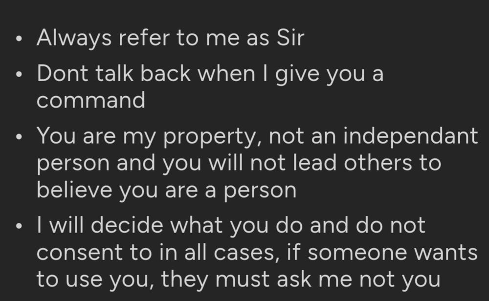Always refer to me as Sir
Dont talk back when I give you a command
You are my property, not an independant person and you will not lead others to believe you are a person
I will decide what you do and do not consent to in all cases, if someone wants to use you, they must ask me not you