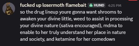 fucked up losermoth flamebait

 — 4:25 PM
so the drug lineup youre gonna want shrooms to awaken your divine little, weed to assist in processing your divine nature (sativa encouraged), mdma to enable to her truly understand her place in nature and society, and ketamine for her comedown