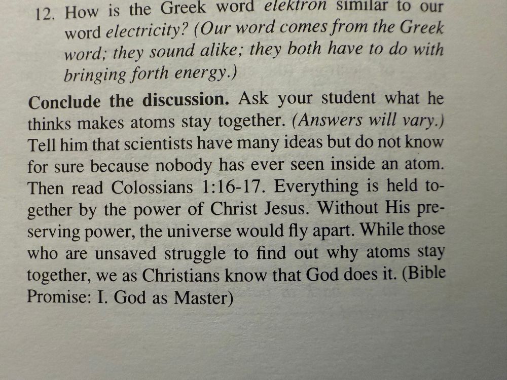 A photo of a paragraph from a textbook that reads:

Ask your student what he thinks makes atoms stay together. (Answers will vary.) Tell him that scientists have many ideas but do not know for sure because nobody has ever seen inside an atom.
Then read Colossians 1:16-17. Everything is held together by the power of Christ Jesus. Without His preserving power, the universe would fly apart. While those who are unsaved struggle to find out why atoms stay together, we as Christians know that God does it. (Bible Promise: I. God as Master)