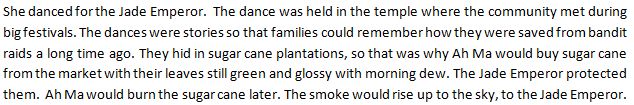 She danced for the Jade Emperor.  The dance was held in the temple where the community met during big festivals. The dances were stories so that families could remember how they were saved from bandit raids a long time ago. They hid in sugar cane plantations, so that was why Ah Ma would buy sugar cane from the market with their leaves still green and glossy with morning dew. The Jade Emperor protected them.  Ah Ma would burn the sugar cane later. The smoke would rise up to the sky, to the Jade Emperor.
