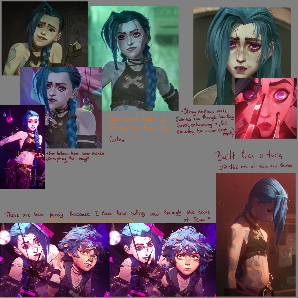 A bunch of screenshots from Arcane. 
Top left has 4 showing Jinx's habit of biting her lower lip. The bottom left pic of the bunch also shows how her tattoos were damaged and are now covered by scar tissue

Bottom left shows Jinx and Isha when they finished dying Isha's hair. Those are mostly there to show how lovingly Jinx looks at her. (Also a strip of pink tape on the mirror covers Jinx's bang, foreshadowing her finale look)

Bottom Right simply shows Jinx standing. She is built like a twig, 158-162 cm of skin and bones.

Top Right bunch is of Jinx in high-stress situations, where her eyes are particularly pink. The comment says - Strong emotions make Shimmer run through her body faster, enhancing it, but clouding her vision (pink pupils)