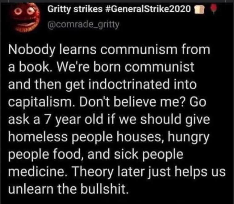 

Gritty strikes #GeneralStrike2020
@comrade_gritty

Nobodv learns communism from
Dook We're
born communist
and then get indoctrinated into
capitallsm. Don't belleve me? GO
ask a 7 year old if we should give
Homeless people houses, hungry
people food, and sick people
medicine. Theory later just helps
unlearn the bullshit.

US

