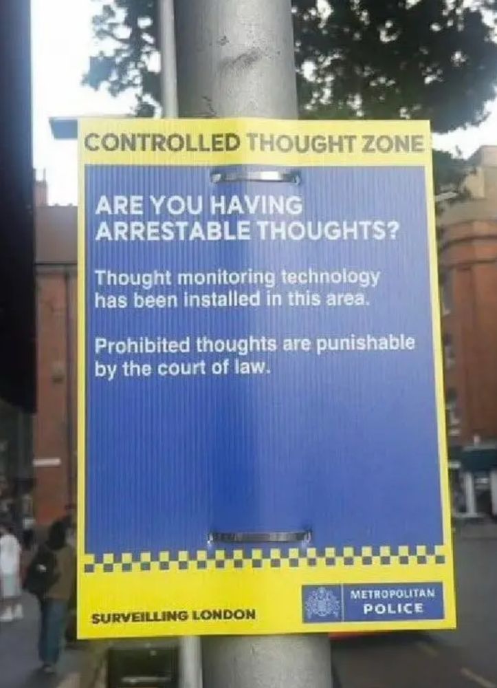 CONTROLLED THOUGHT ZONE

ARE You HAVING
ARRESTABLE THOUGHTS?

Thought monitoring technology
has been installed in this area.

Prohibited thoughts are punishable
by the court of law.

METROPOLITAN
POLICE

SURVEILLING LONDON

