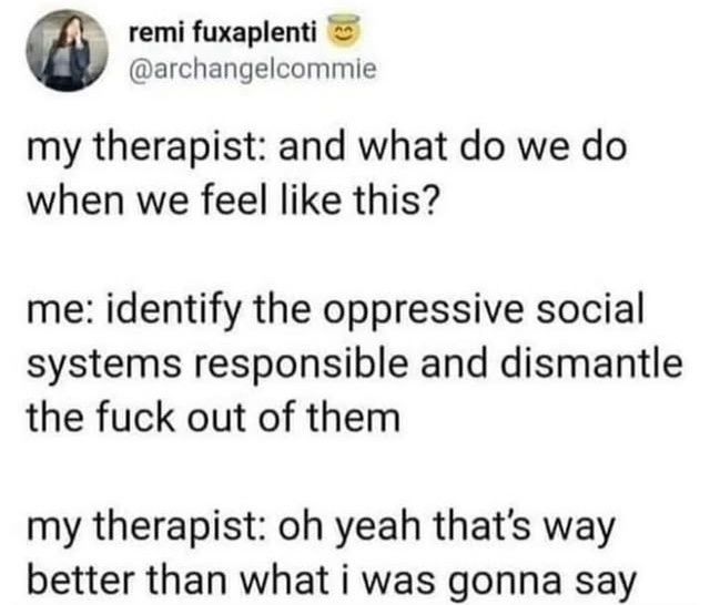 emifuxaplenti
@archangelcommie

my therapist: and what dowe do
when we feel like this?

me:Identify the oppressive social
systems responsible and
dismantle
the fuck out of them

my therapist: ohyeah that's way
better than whati was gonna say


