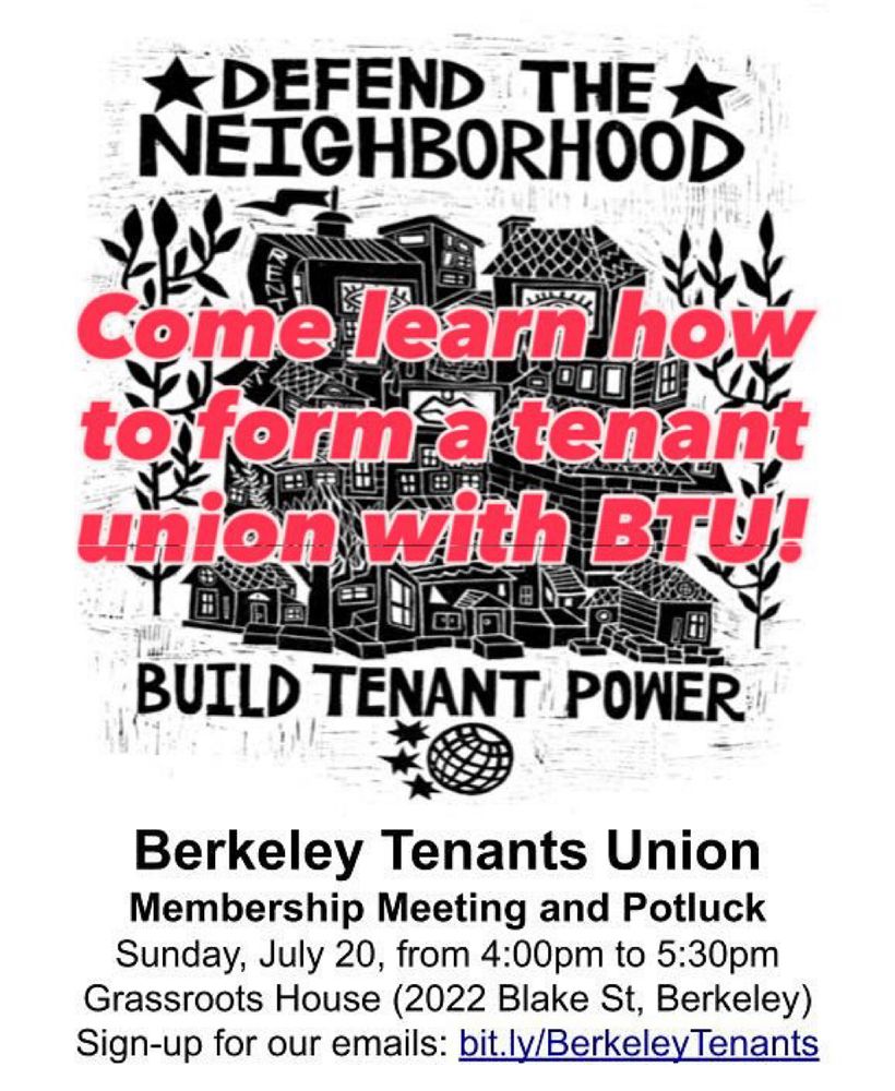 DEFEND THE NEIGHBORHOOD

BUILD TENANT POWER

Come learn how to form a tenant union with BTU!

Berkeley Tenants Union
Membership Meeting and Potluck
Sunday, July 20, from 4:00pm to 5:30pm
Grassroots House (2022 Blake St, Berkeley)
Sign-up for our emails: bit.ly/BerkeleyTenants