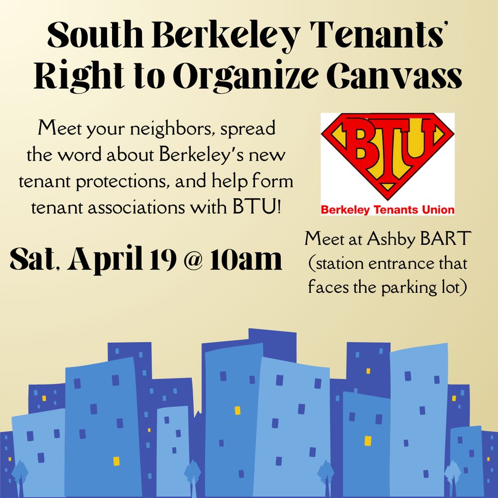 South Berkeley Tenants' Right to Organize Canvass

Meet your neighbors, spread the word about Berkeley’s new tenant protections, and help form tenant associations with BTU!

[Logo of the Berkeley Tenants Union]
Berkeley Tenants Union

Sat. April 19 @ 10am

Meet at Ashby BART (station entrance that faces the parking lot)