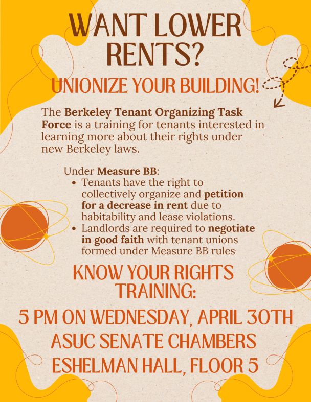WANT LOWER RENTS?
UNIONIZE YOUR BUILDING!

The Berkeley Tenant Organizing Task Force is a training for tenants interested in learning more about their rights under new Berkeley laws.

Under Measure BB:
• Tenants have the right to collectively organize and petition for a decrease in rent due to habitability and lease violations.
• Landlords are required to negotiate in good faith with tenant unions formed under Measure BB rules

KNOW YOUR RIGHTS TRAINING:
5 PM ON WEDNESDAY, APRIL 30TH
ASUC SENATE CHAMBERS
ESHELMAN HALL, FLOOR 5
