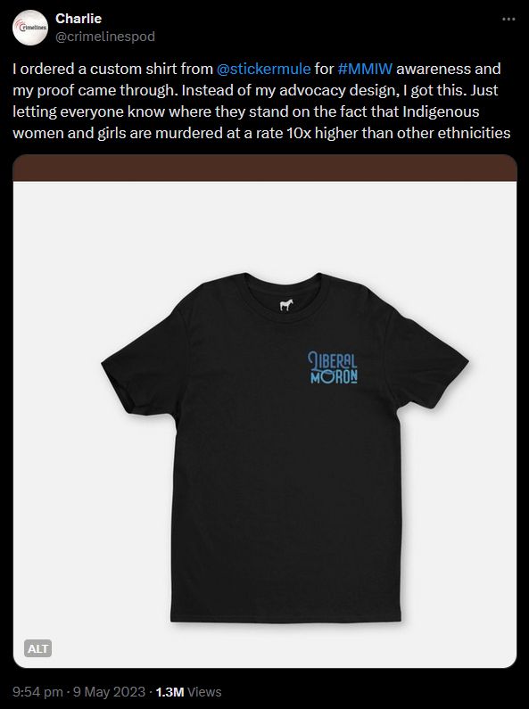 Tweet from @crimelinespod, 9 May 2023
"I ordered a custom shirt from @stickermule
 for #MMIW awareness and my proof came through. Instead of my advocacy design, I got this. Just letting everyone know where they stand on the fact that Indigenous women and girls are murdered at a rate 10x higher than other ethnicities"
Attached image of a shirt with "LIBERAL MORON" printed on it