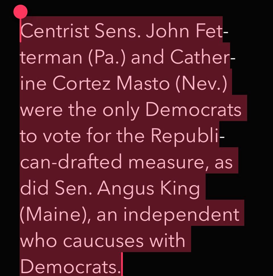 Centrist Sens. John Fet-terman (Pa.) and Catherine Cortez Masto (Nev.) were the only Democrats to vote for the Republi-can-drafted measure, as did Sen. Angus King (Maine), an independent who caucuses with Democrats.